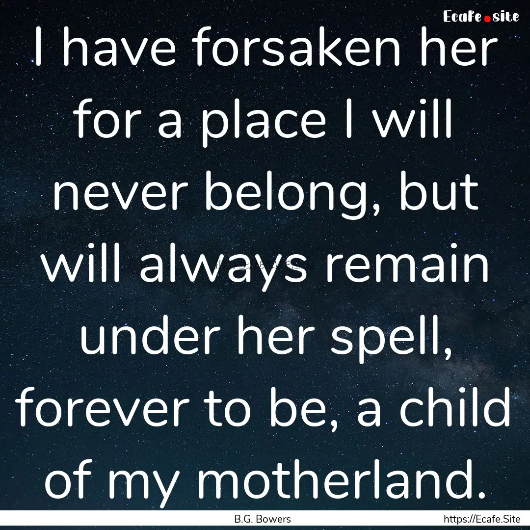 I have forsaken her for a place I will never.... : Quote by B.G. Bowers