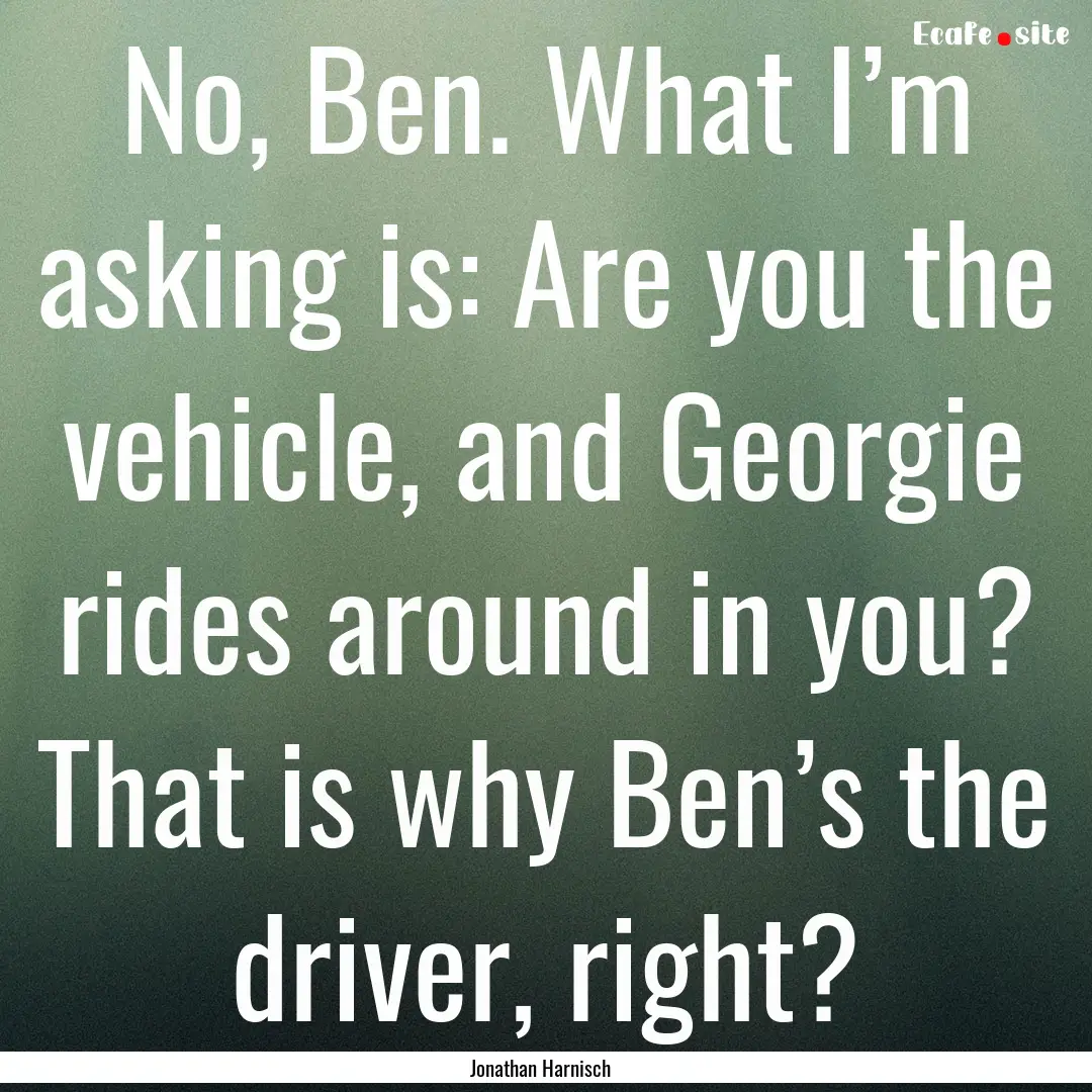 No, Ben. What I’m asking is: Are you the.... : Quote by Jonathan Harnisch