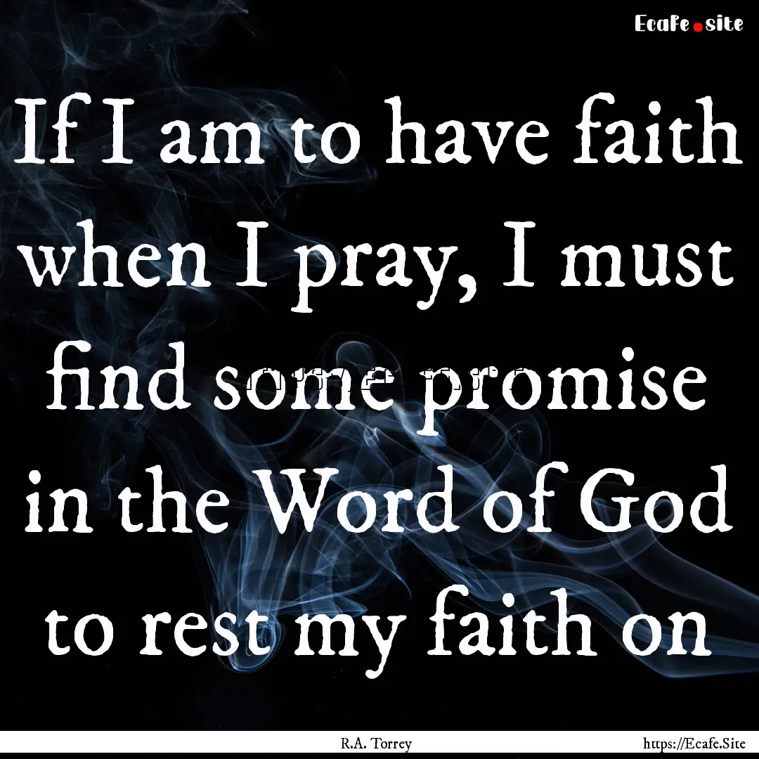 If I am to have faith when I pray, I must.... : Quote by R.A. Torrey