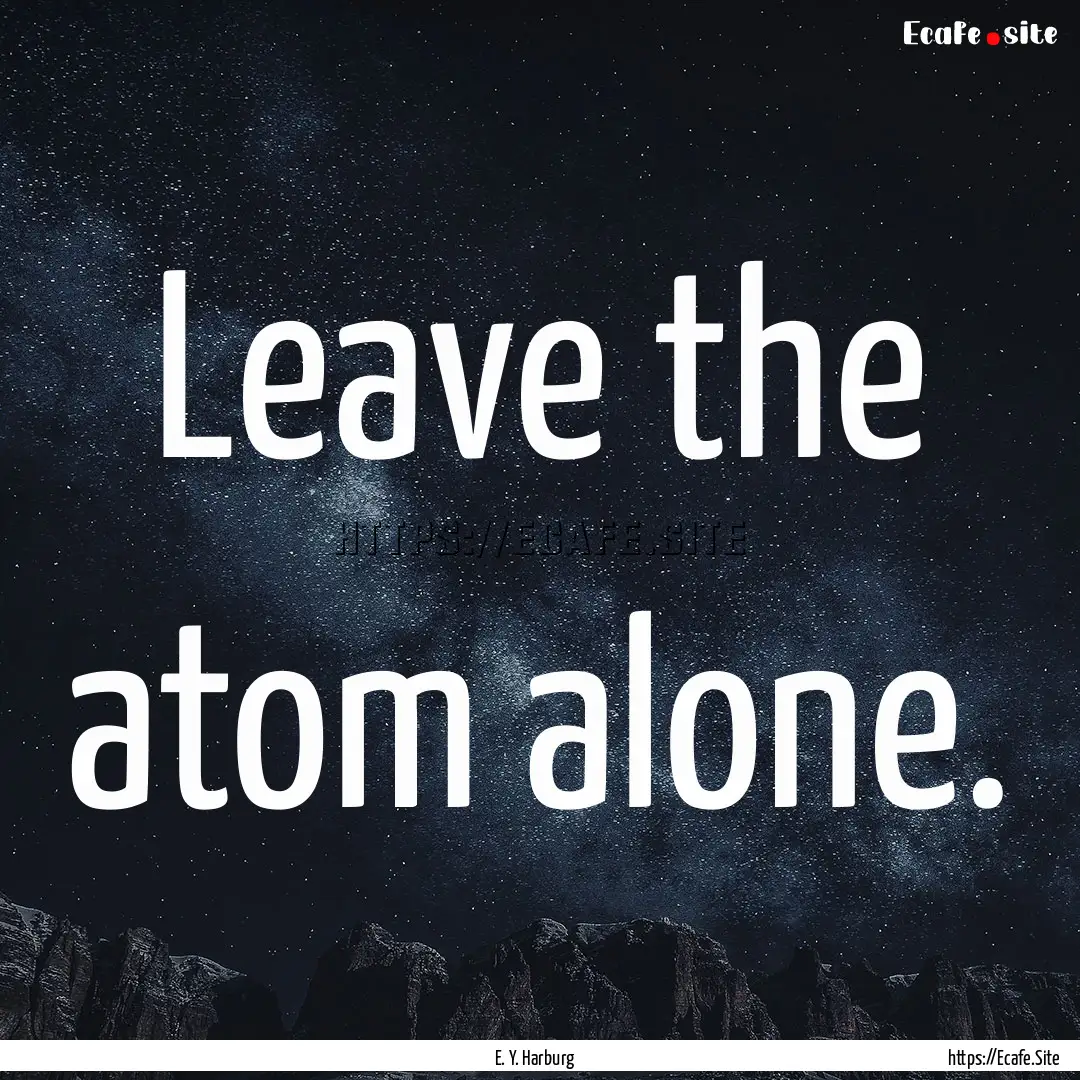 Leave the atom alone. : Quote by E. Y. Harburg