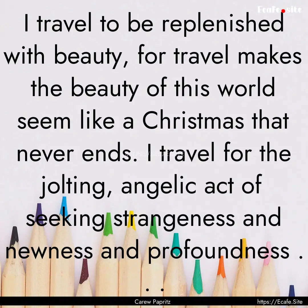 I travel to be replenished with beauty, for.... : Quote by Carew Papritz