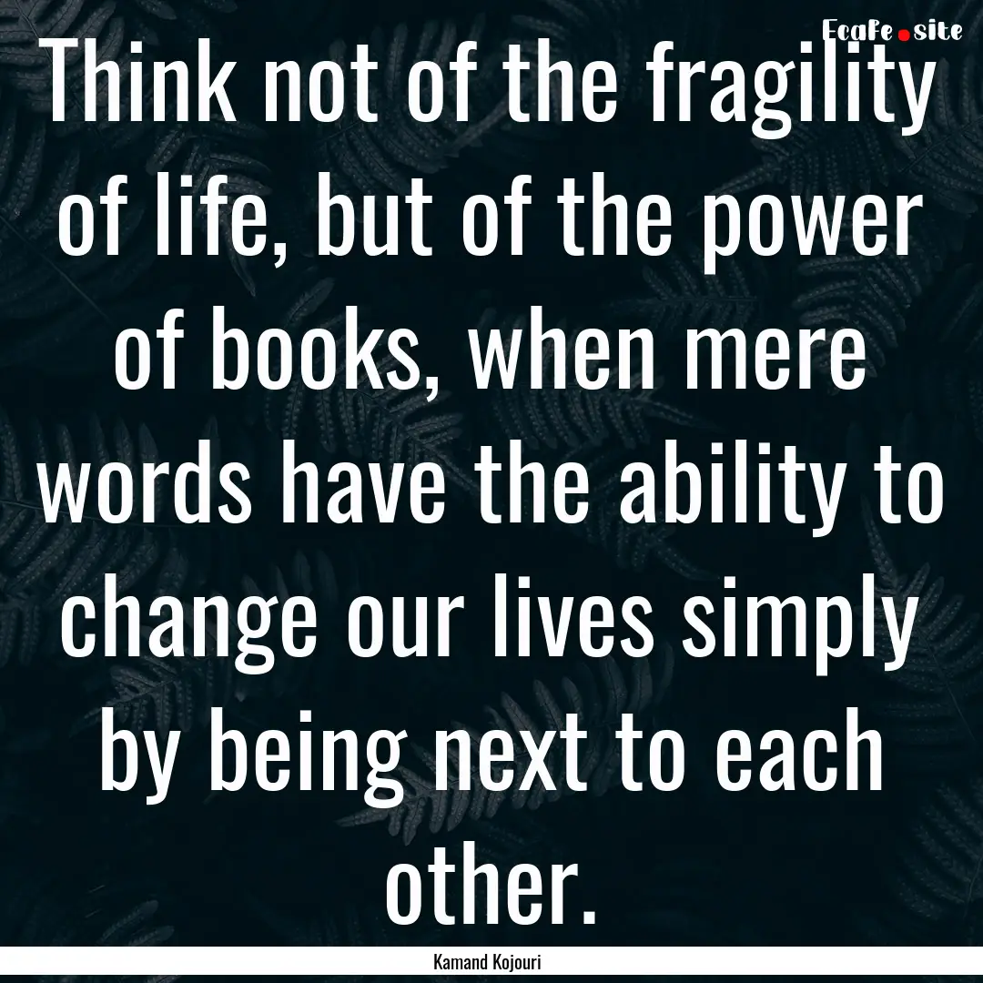 Think not of the fragility of life, but of.... : Quote by Kamand Kojouri