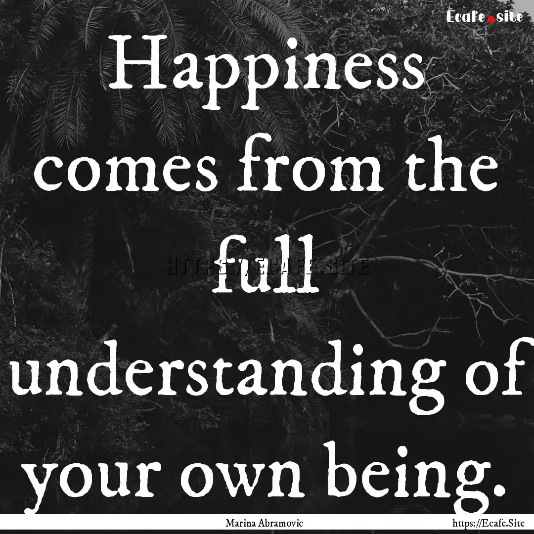 Happiness comes from the full understanding.... : Quote by Marina Abramovic