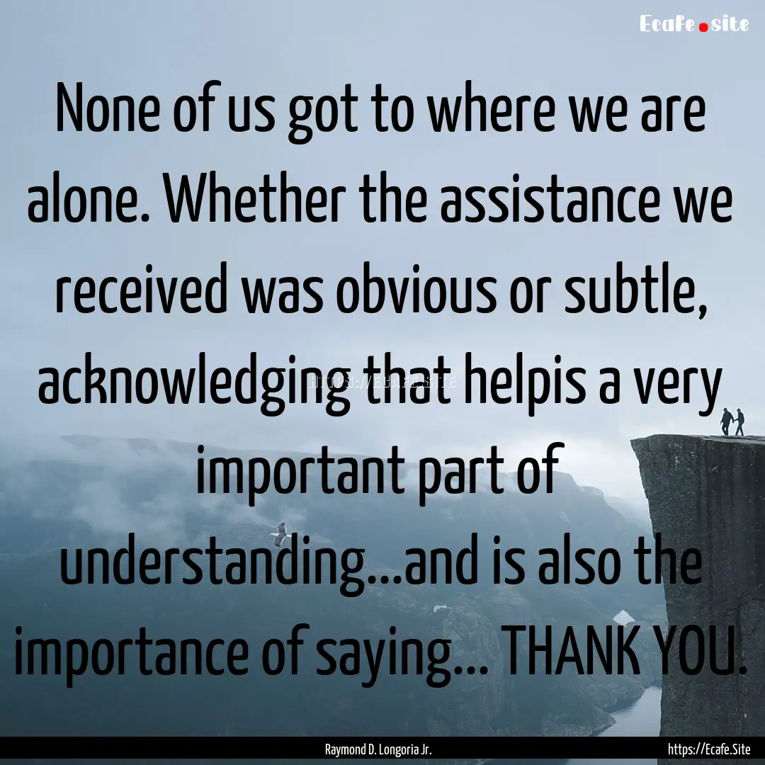 None of us got to where we are alone. Whether.... : Quote by Raymond D. Longoria Jr.