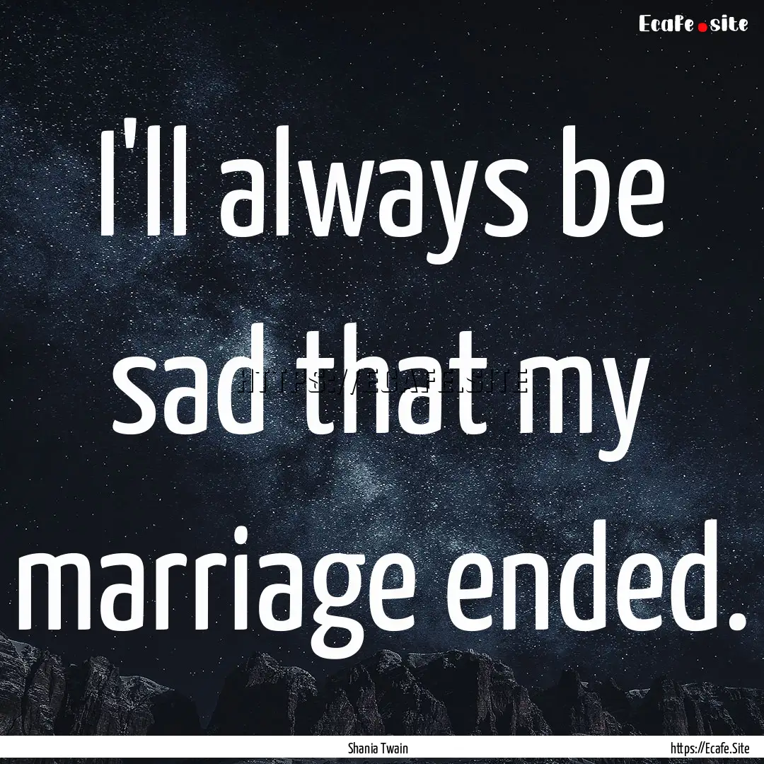 I'll always be sad that my marriage ended..... : Quote by Shania Twain