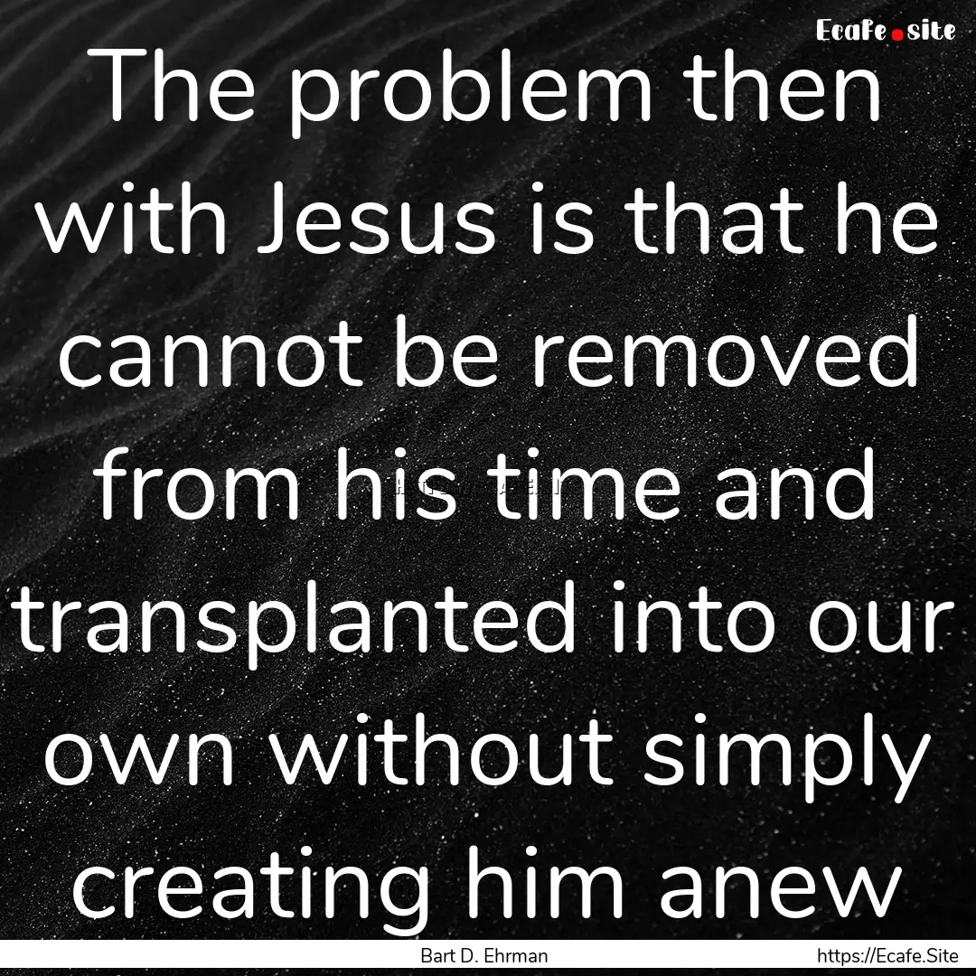 The problem then with Jesus is that he cannot.... : Quote by Bart D. Ehrman