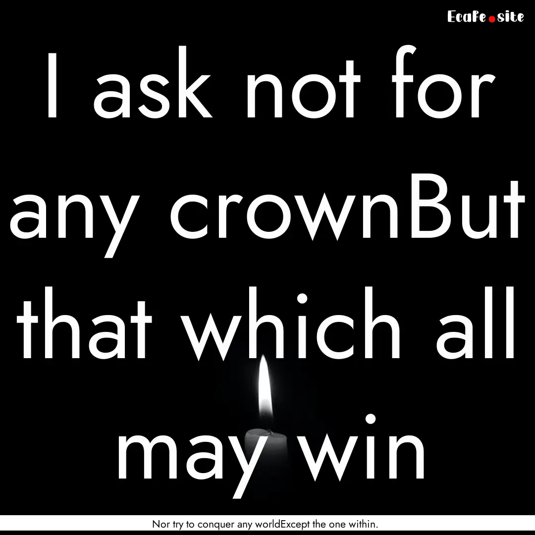 I ask not for any crownBut that which all.... : Quote by Nor try to conquer any worldExcept the one within.