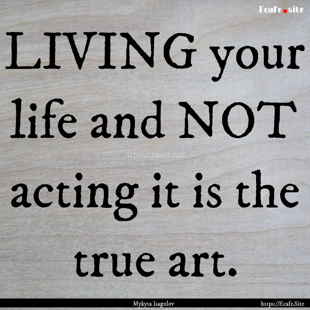 LIVING your life and NOT acting it is the.... : Quote by Mykyta Isagulov