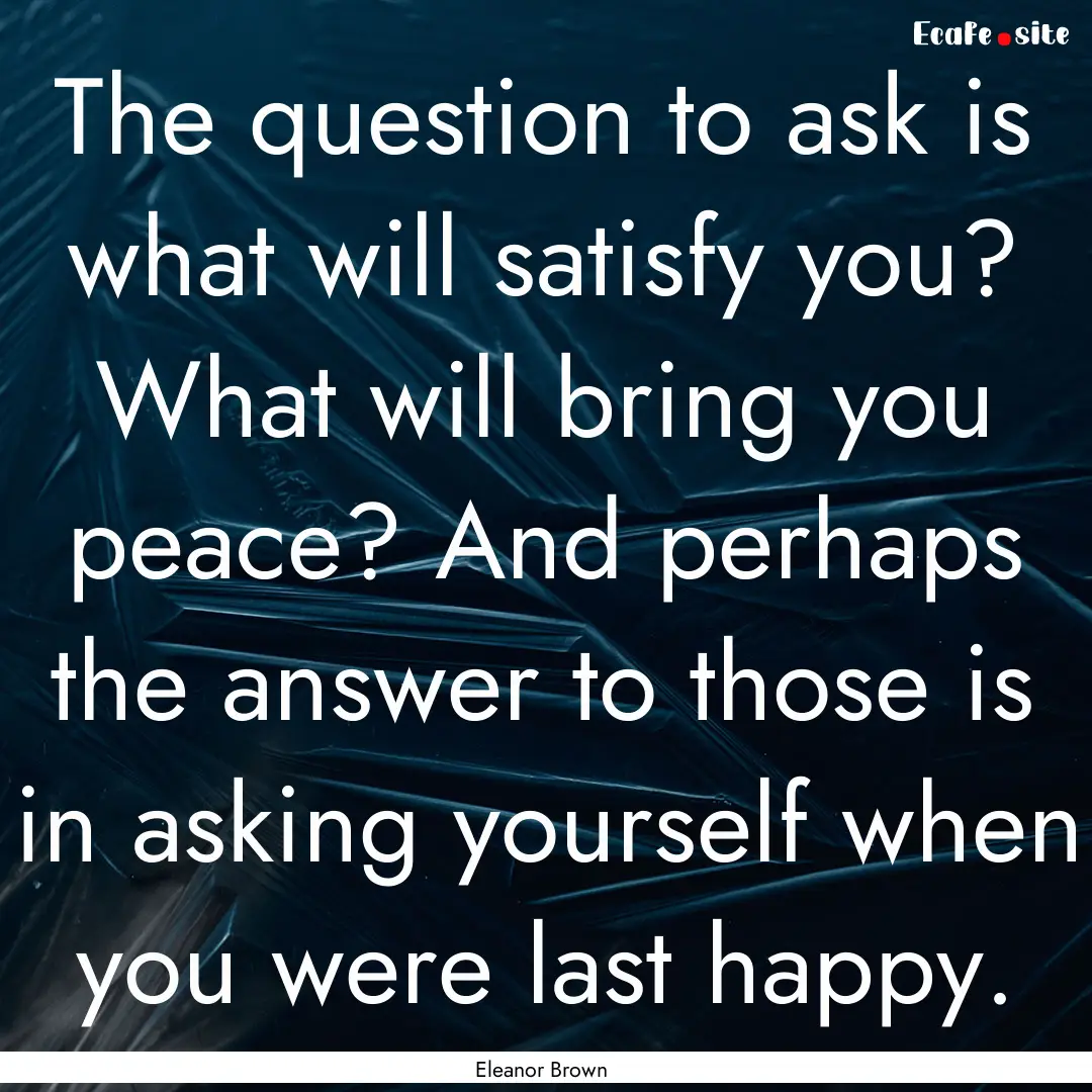 The question to ask is what will satisfy.... : Quote by Eleanor Brown