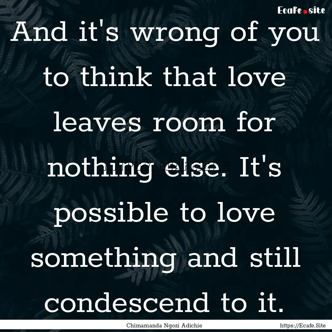 And it's wrong of you to think that love.... : Quote by Chimamanda Ngozi Adichie