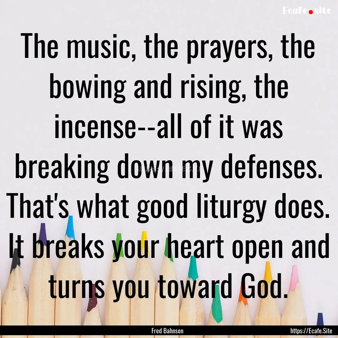 The music, the prayers, the bowing and rising,.... : Quote by Fred Bahnson