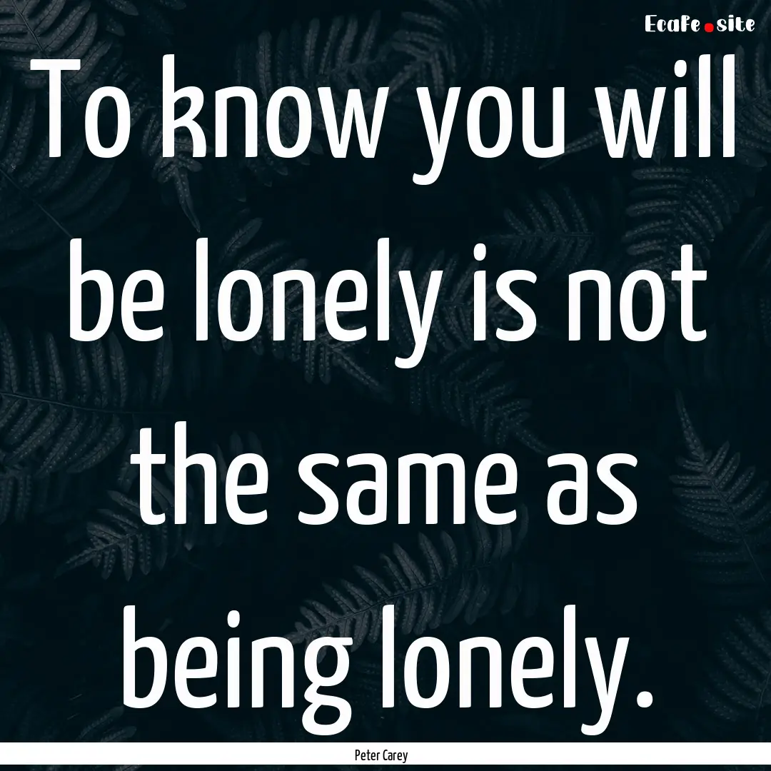 To know you will be lonely is not the same.... : Quote by Peter Carey