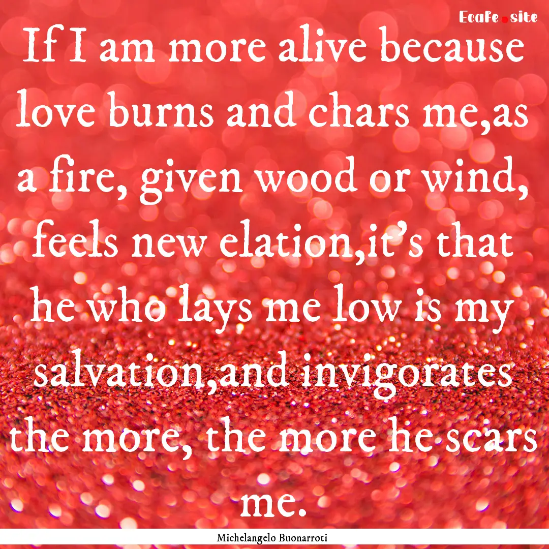 If I am more alive because love burns and.... : Quote by Michelangelo Buonarroti