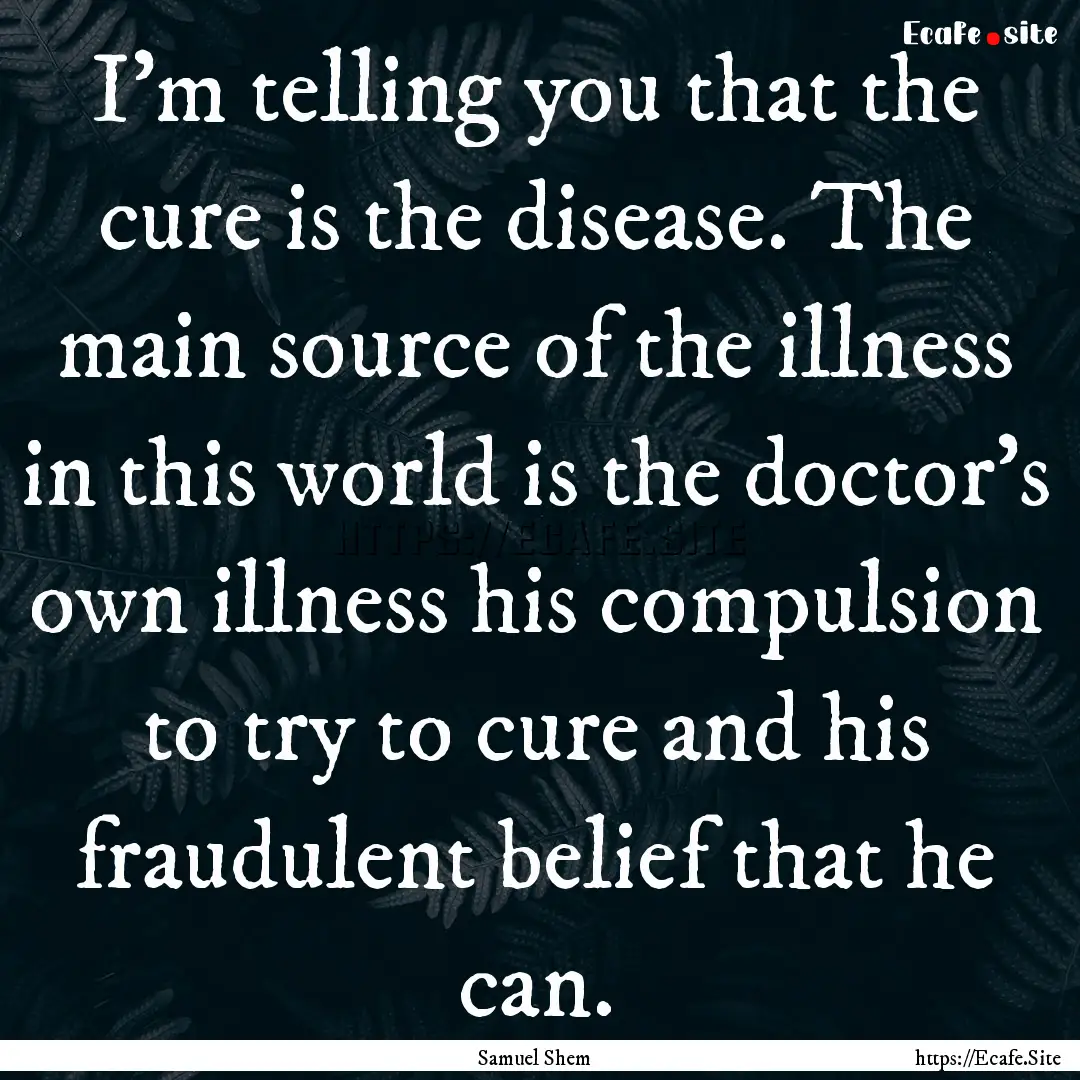 I'm telling you that the cure is the disease..... : Quote by Samuel Shem