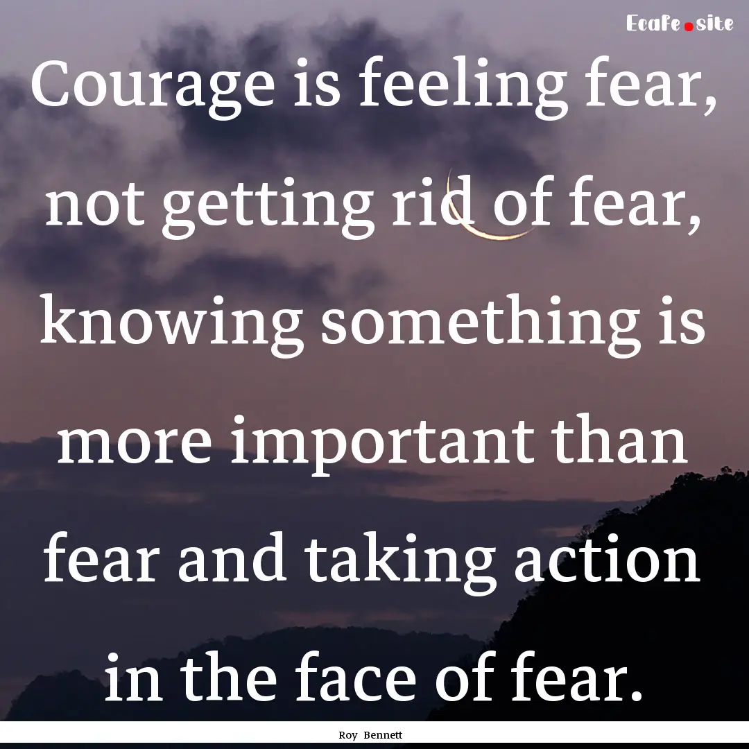 Courage is feeling fear, not getting rid.... : Quote by Roy Bennett