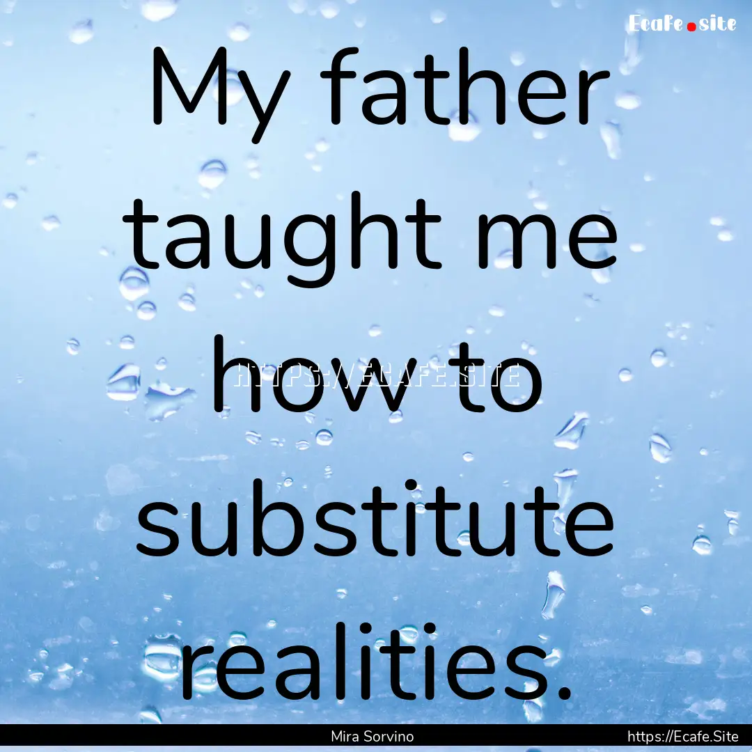 My father taught me how to substitute realities..... : Quote by Mira Sorvino