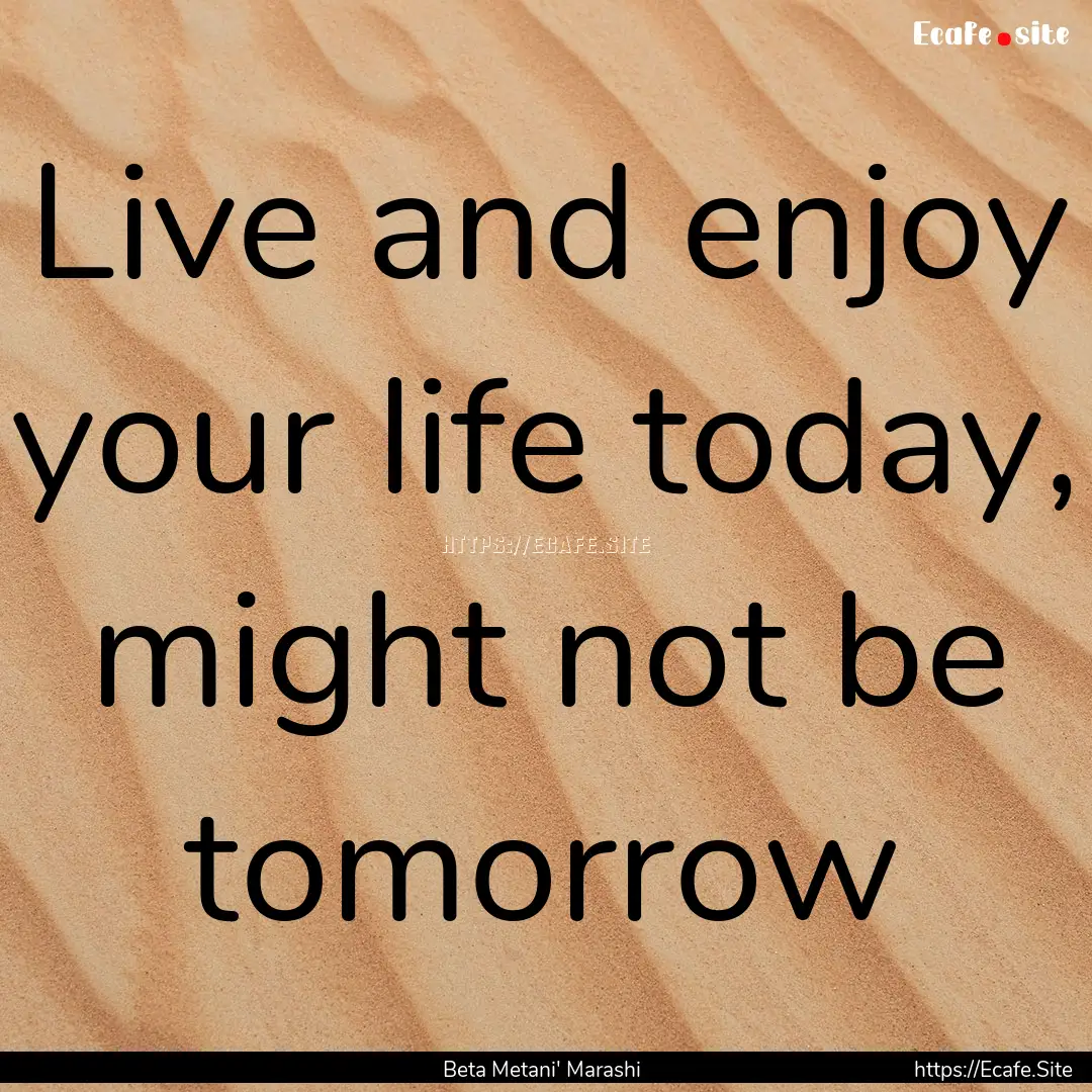 Live and enjoy your life today, might not.... : Quote by Beta Metani' Marashi