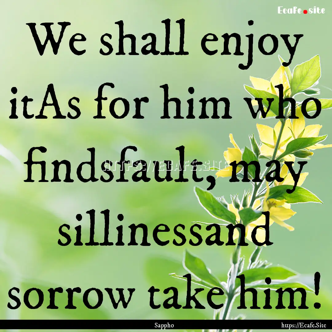 We shall enjoy itAs for him who findsfault,.... : Quote by Sappho