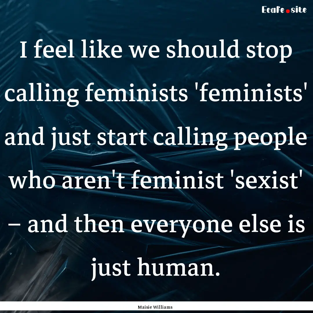 I feel like we should stop calling feminists.... : Quote by Maisie Williams