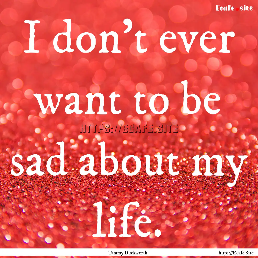 I don't ever want to be sad about my life..... : Quote by Tammy Duckworth