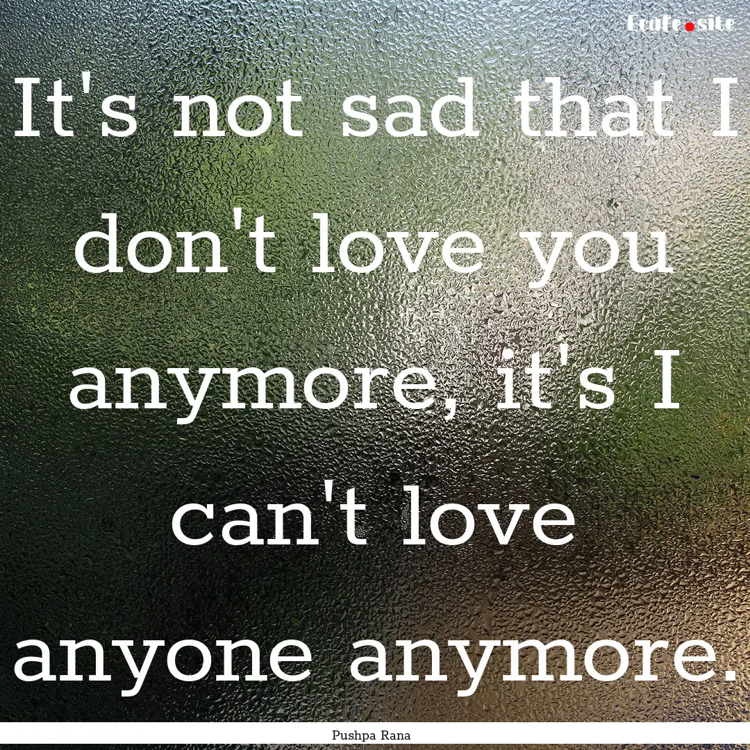 It's not sad that I don't love you anymore,.... : Quote by Pushpa Rana