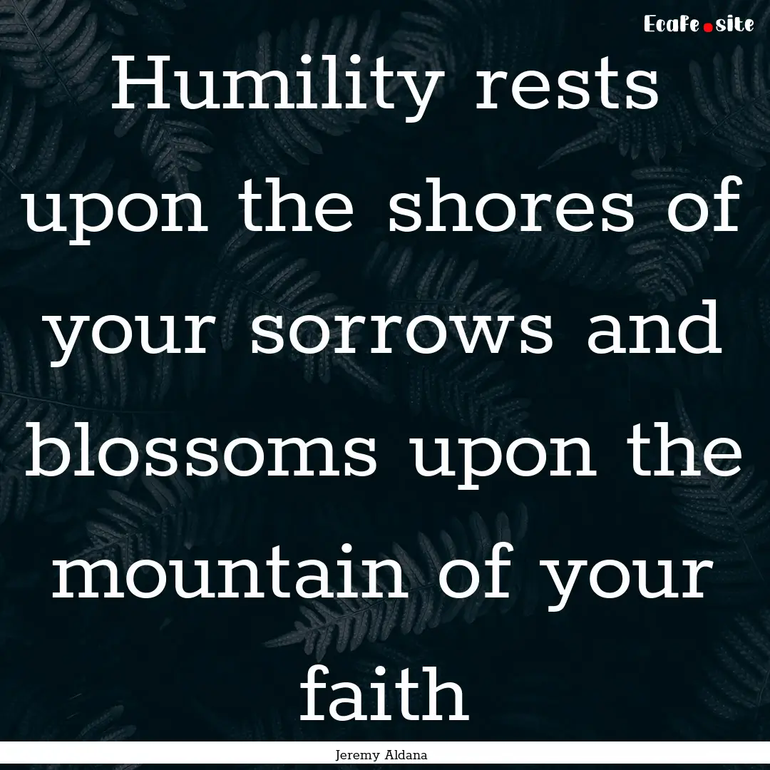 Humility rests upon the shores of your sorrows.... : Quote by Jeremy Aldana