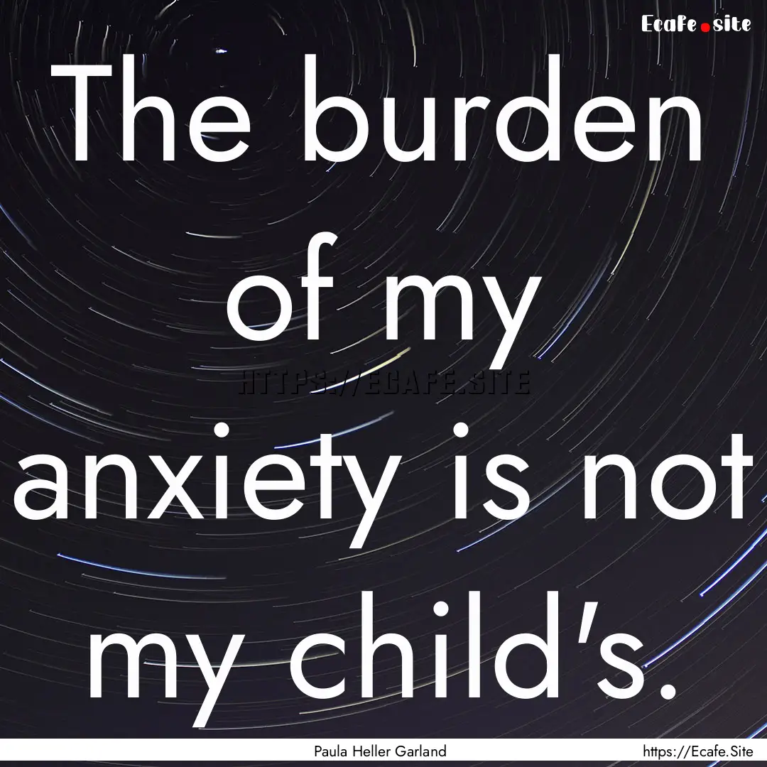 The burden of my anxiety is not my child's..... : Quote by Paula Heller Garland