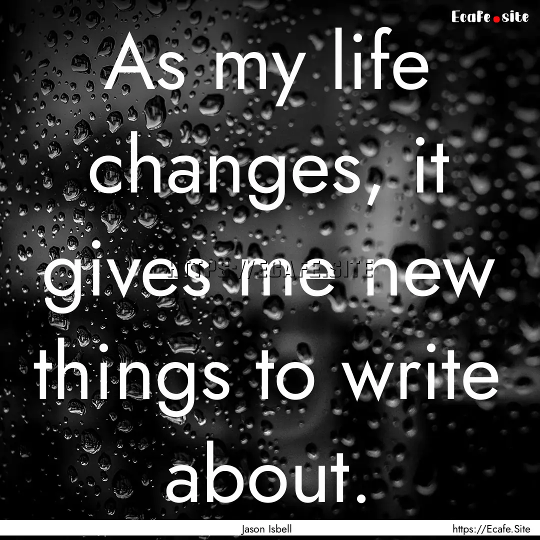 As my life changes, it gives me new things.... : Quote by Jason Isbell