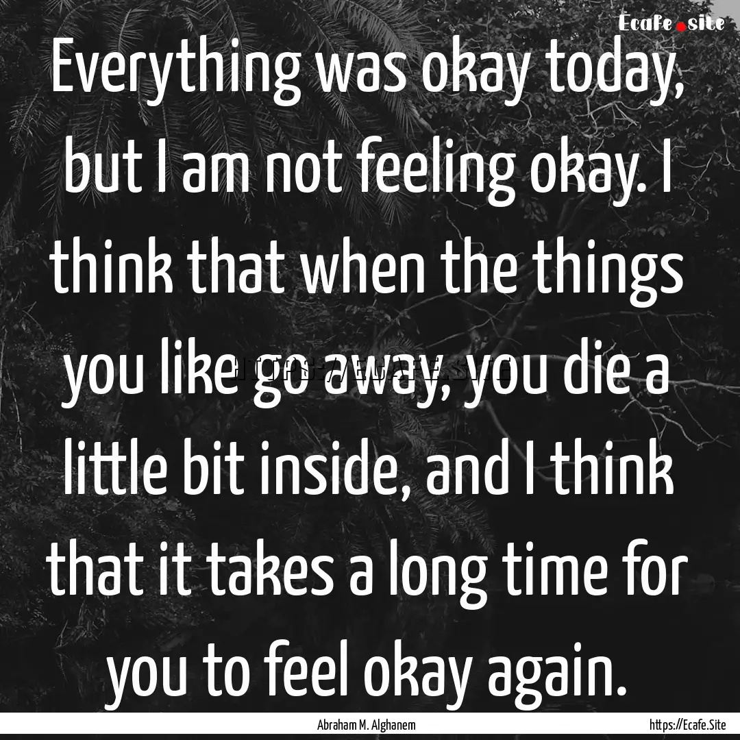 Everything was okay today, but I am not feeling.... : Quote by Abraham M. Alghanem