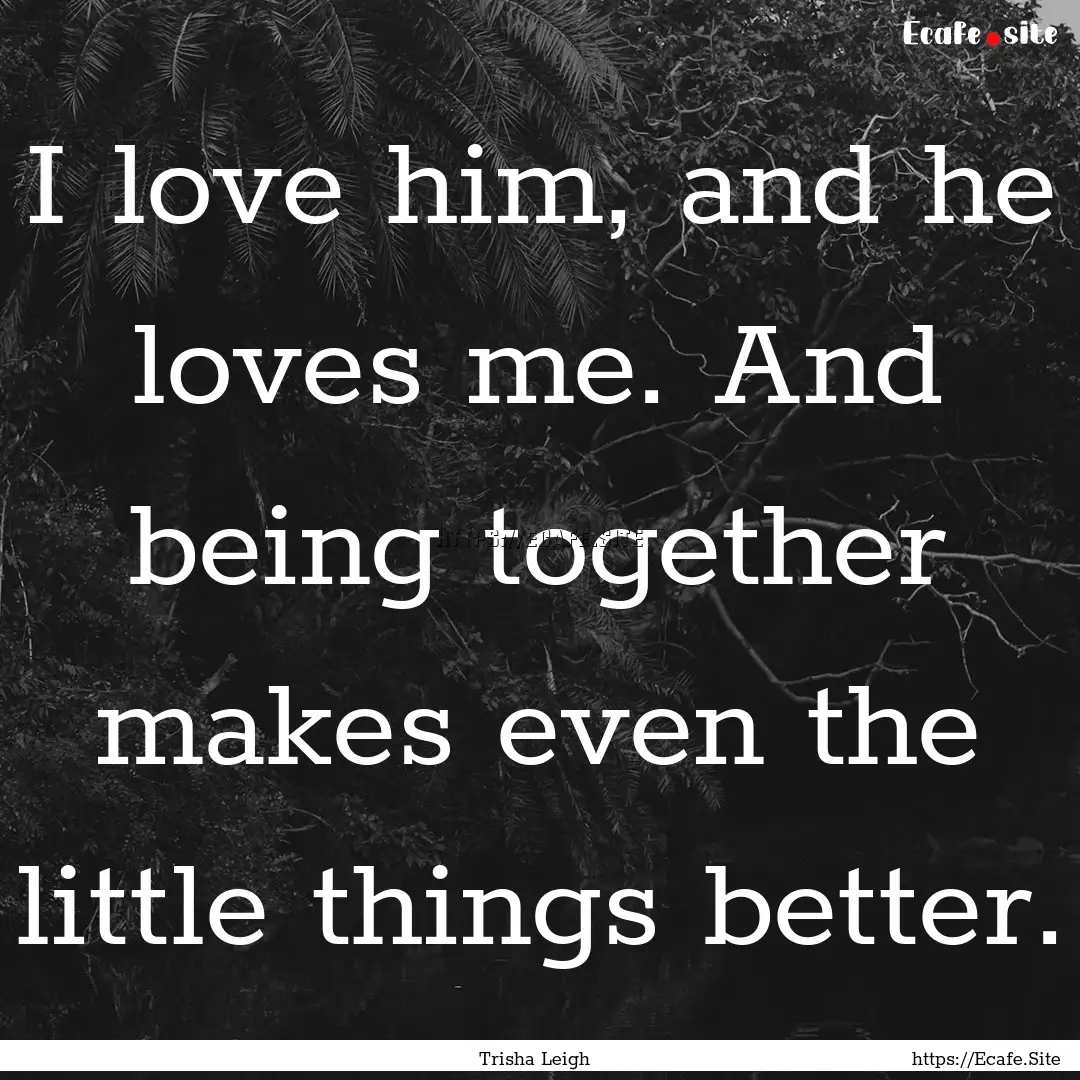 I love him, and he loves me. And being together.... : Quote by Trisha Leigh