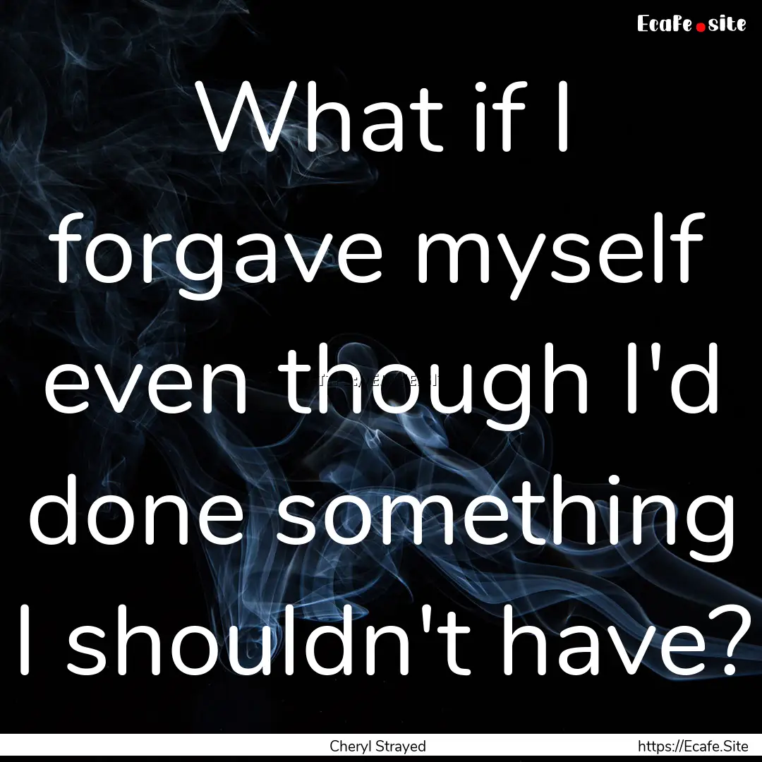 What if I forgave myself even though I'd.... : Quote by Cheryl Strayed