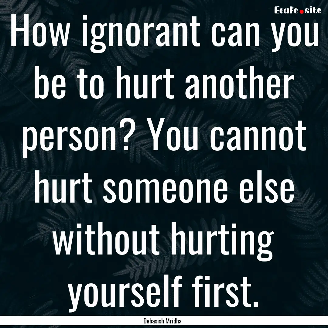 How ignorant can you be to hurt another person?.... : Quote by Debasish Mridha