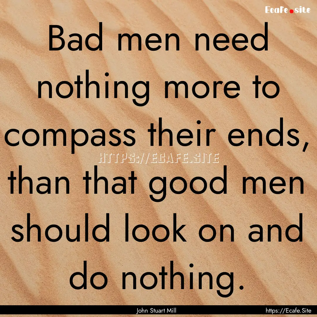 Bad men need nothing more to compass their.... : Quote by John Stuart Mill