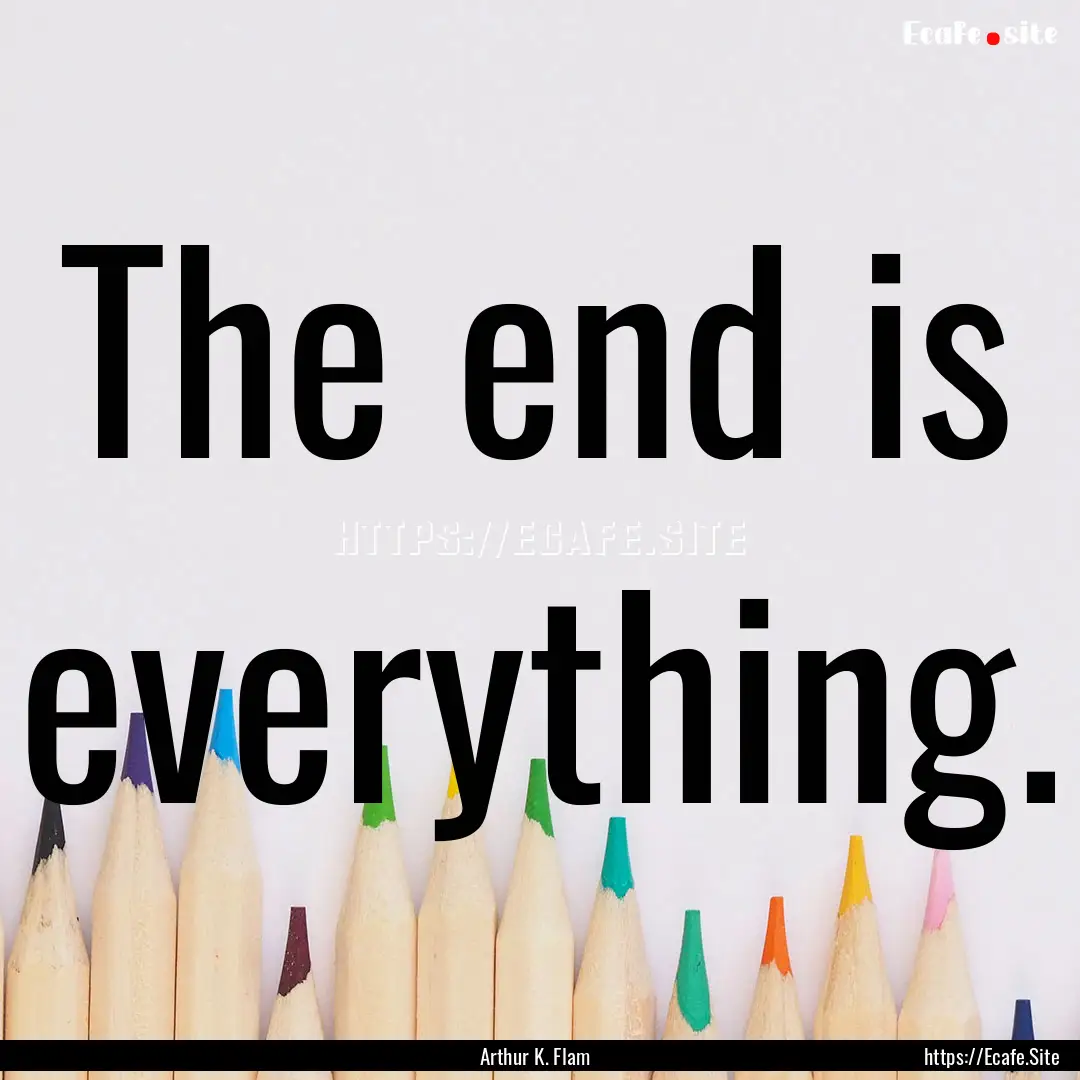 The end is everything. : Quote by Arthur K. Flam