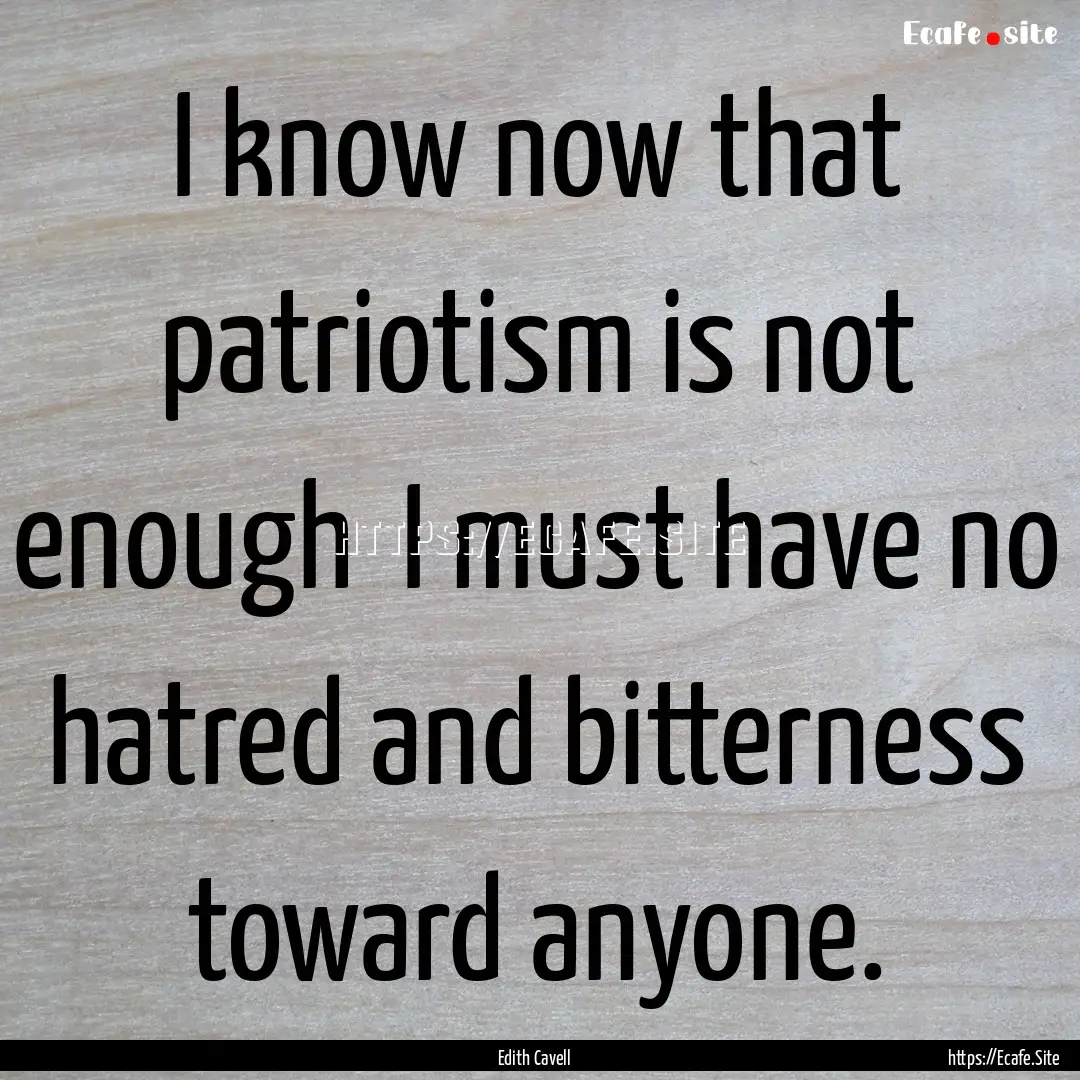 I know now that patriotism is not enough.... : Quote by Edith Cavell