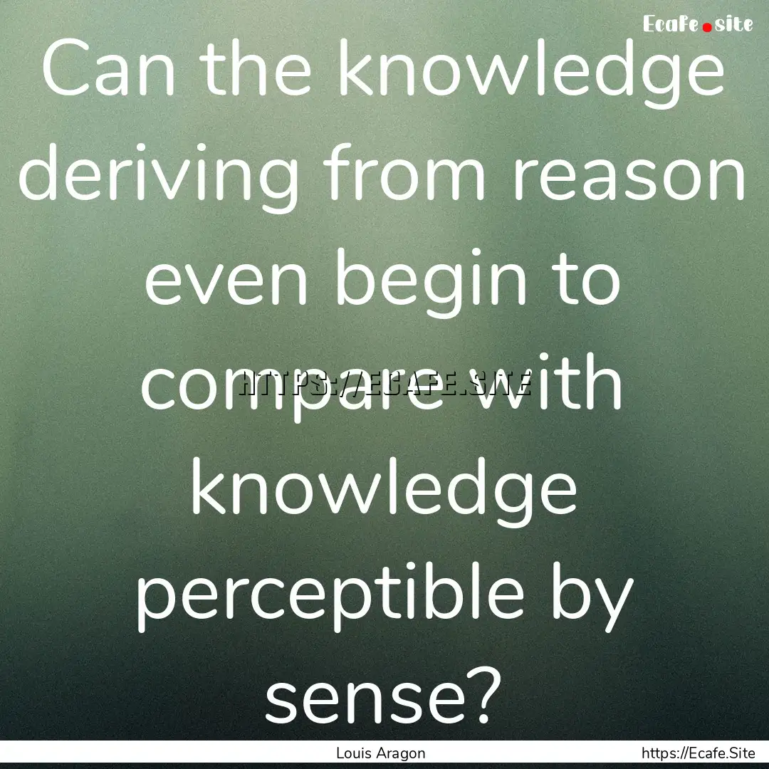 Can the knowledge deriving from reason even.... : Quote by Louis Aragon