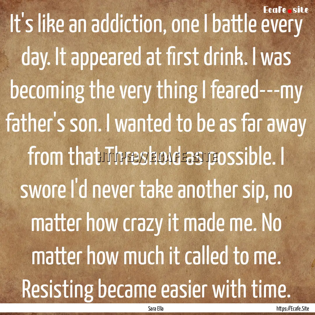 It's like an addiction, one I battle every.... : Quote by Sara Ella