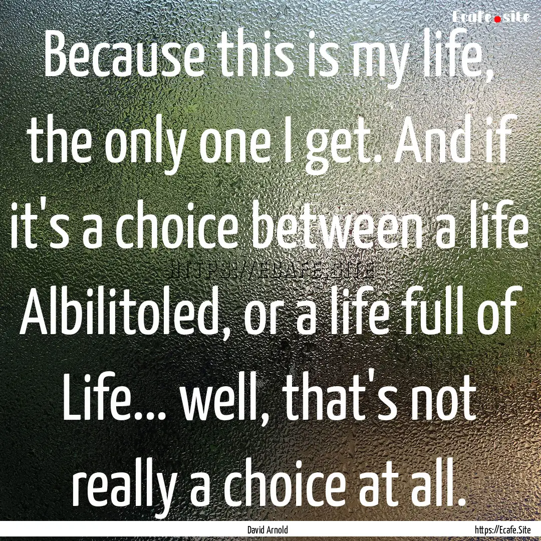 Because this is my life, the only one I get..... : Quote by David Arnold