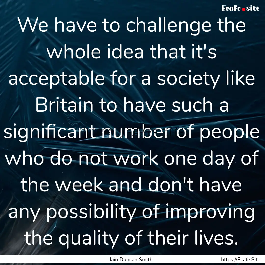 We have to challenge the whole idea that.... : Quote by Iain Duncan Smith