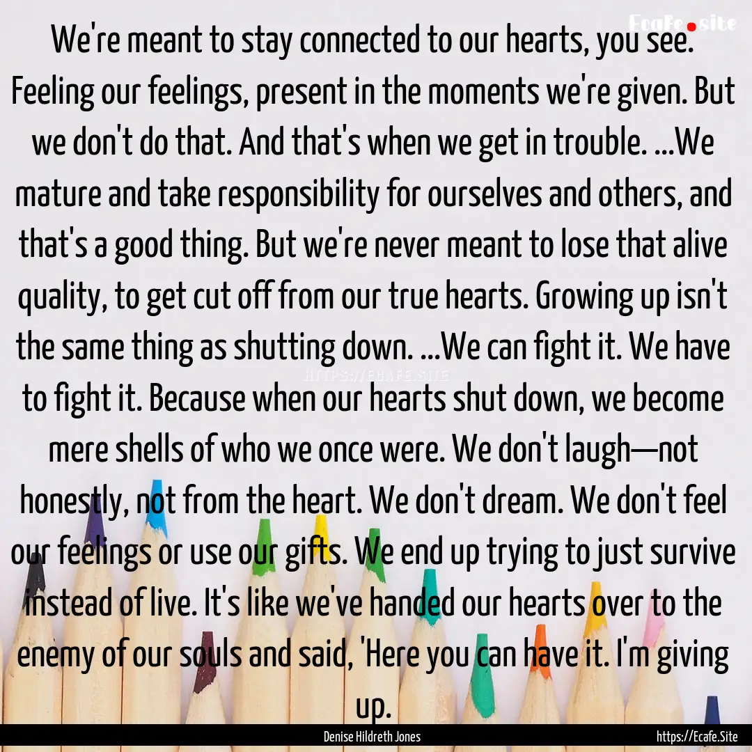 We're meant to stay connected to our hearts,.... : Quote by Denise Hildreth Jones