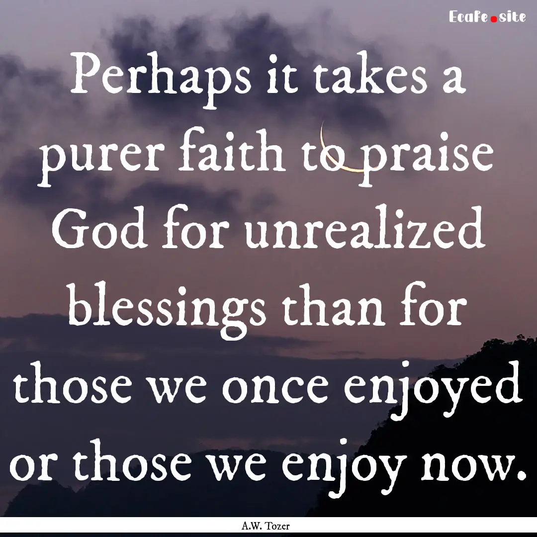 Perhaps it takes a purer faith to praise.... : Quote by A.W. Tozer