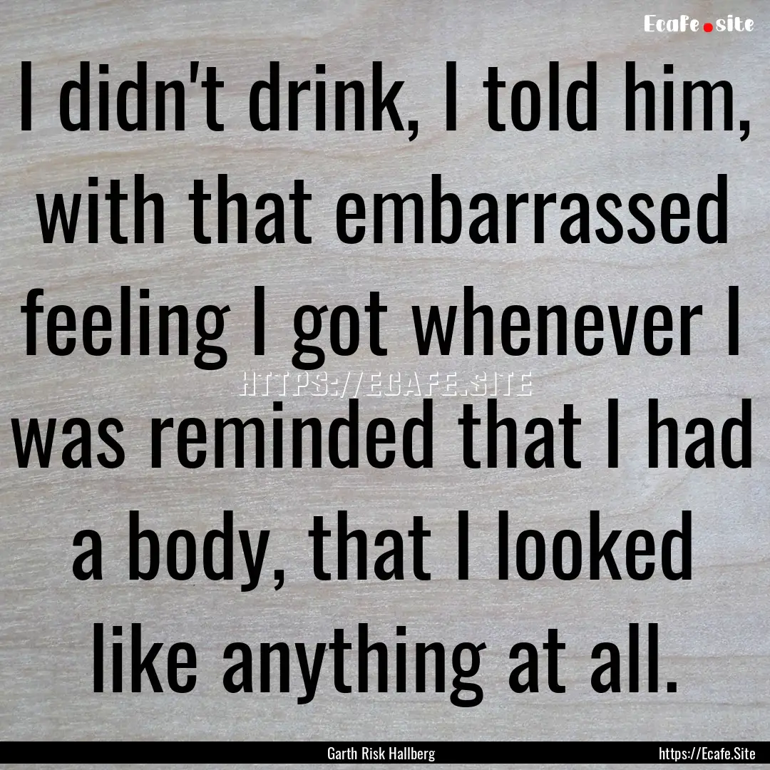 I didn't drink, I told him, with that embarrassed.... : Quote by Garth Risk Hallberg