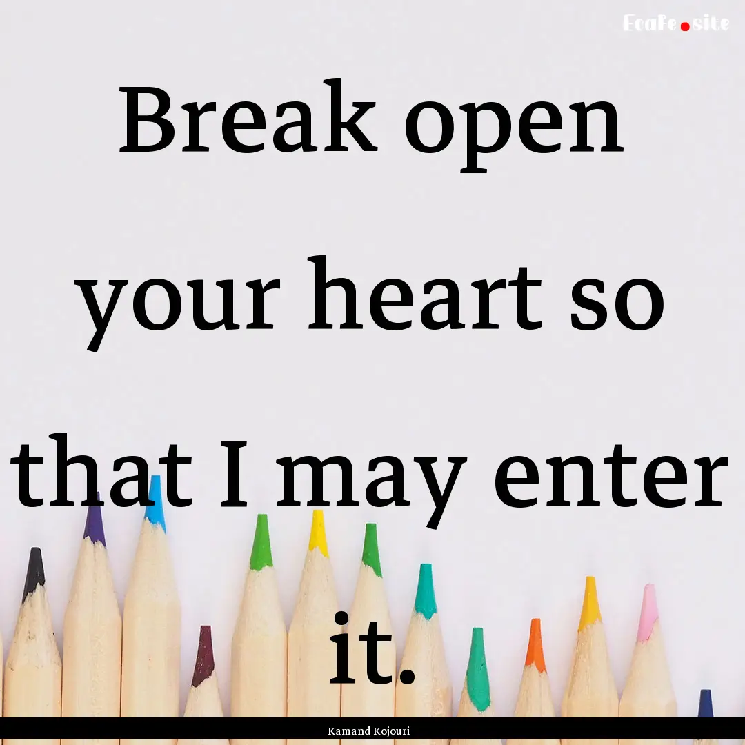 Break open your heart so that I may enter.... : Quote by Kamand Kojouri