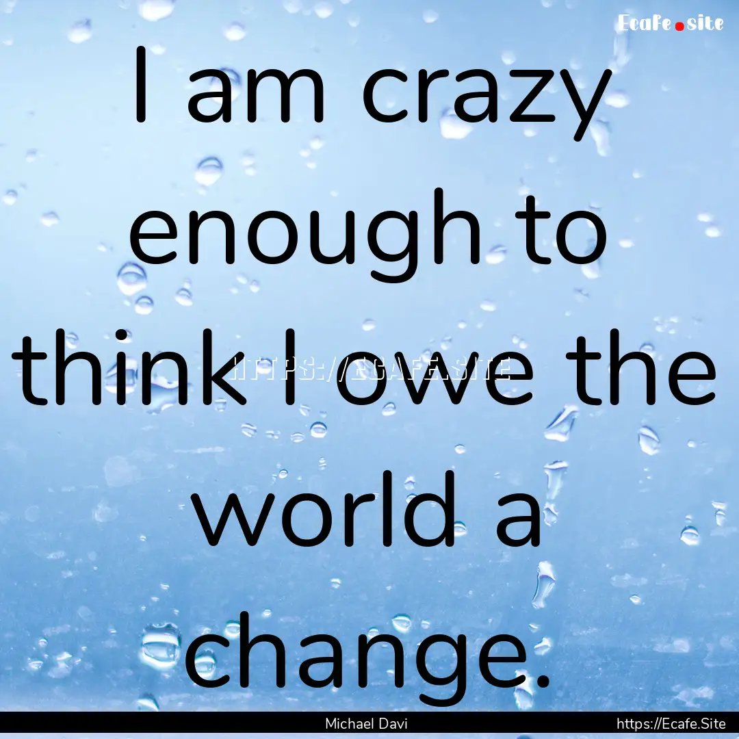 I am crazy enough to think I owe the world.... : Quote by Michael Davi