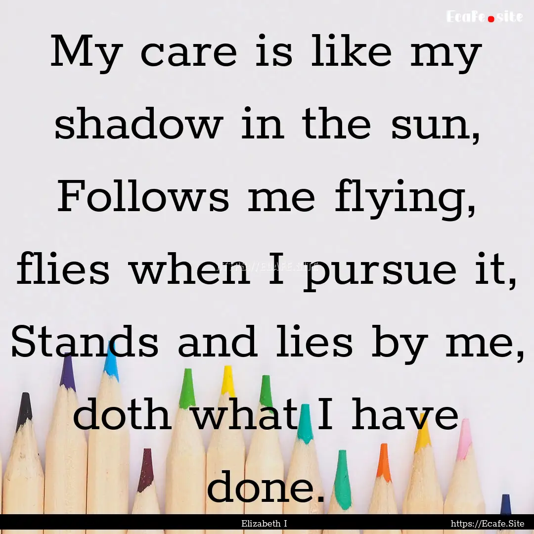 My care is like my shadow in the sun, Follows.... : Quote by Elizabeth I