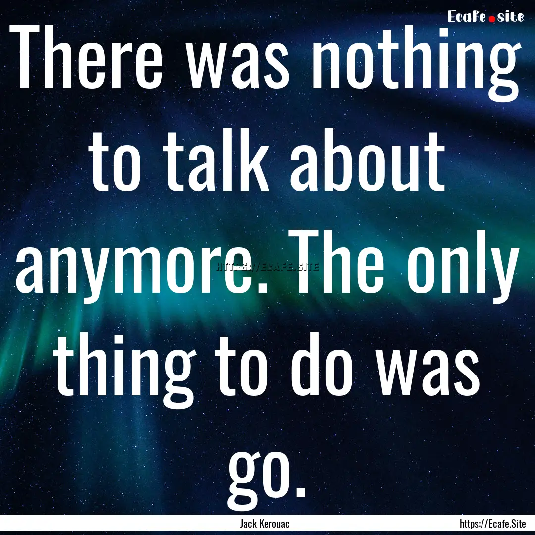 There was nothing to talk about anymore..... : Quote by Jack Kerouac