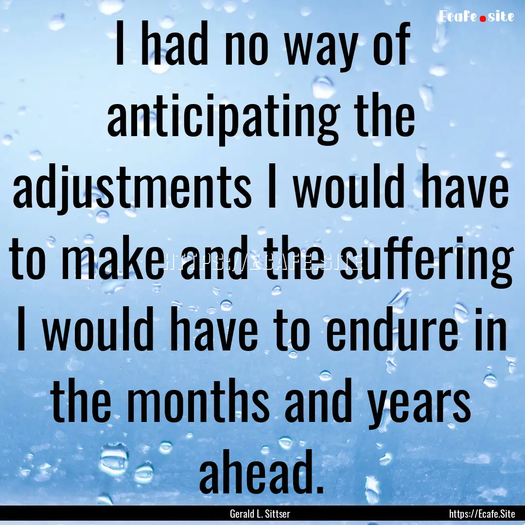 I had no way of anticipating the adjustments.... : Quote by Gerald L. Sittser