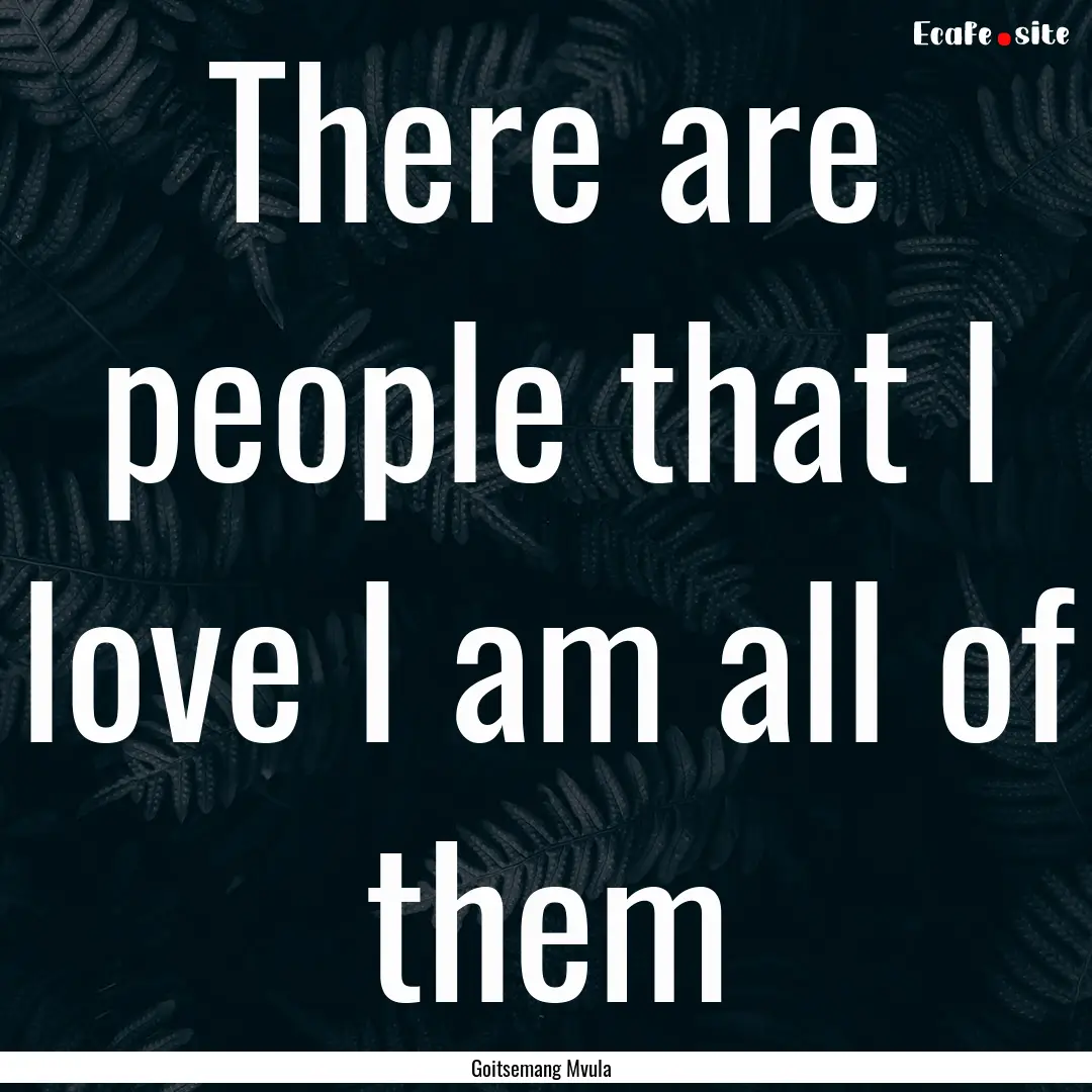 There are people that I love I am all of.... : Quote by Goitsemang Mvula