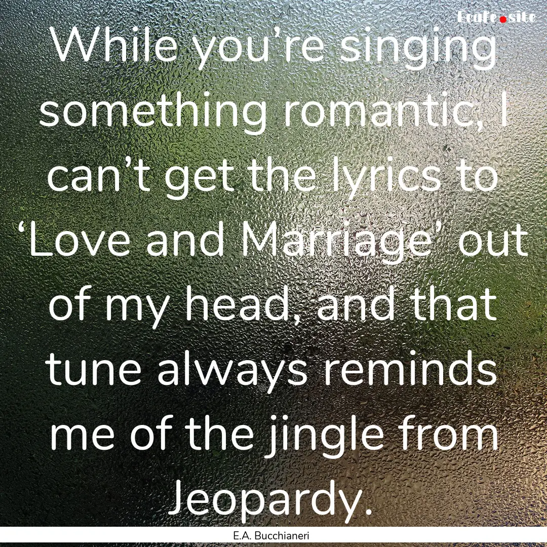 While you’re singing something romantic,.... : Quote by E.A. Bucchianeri