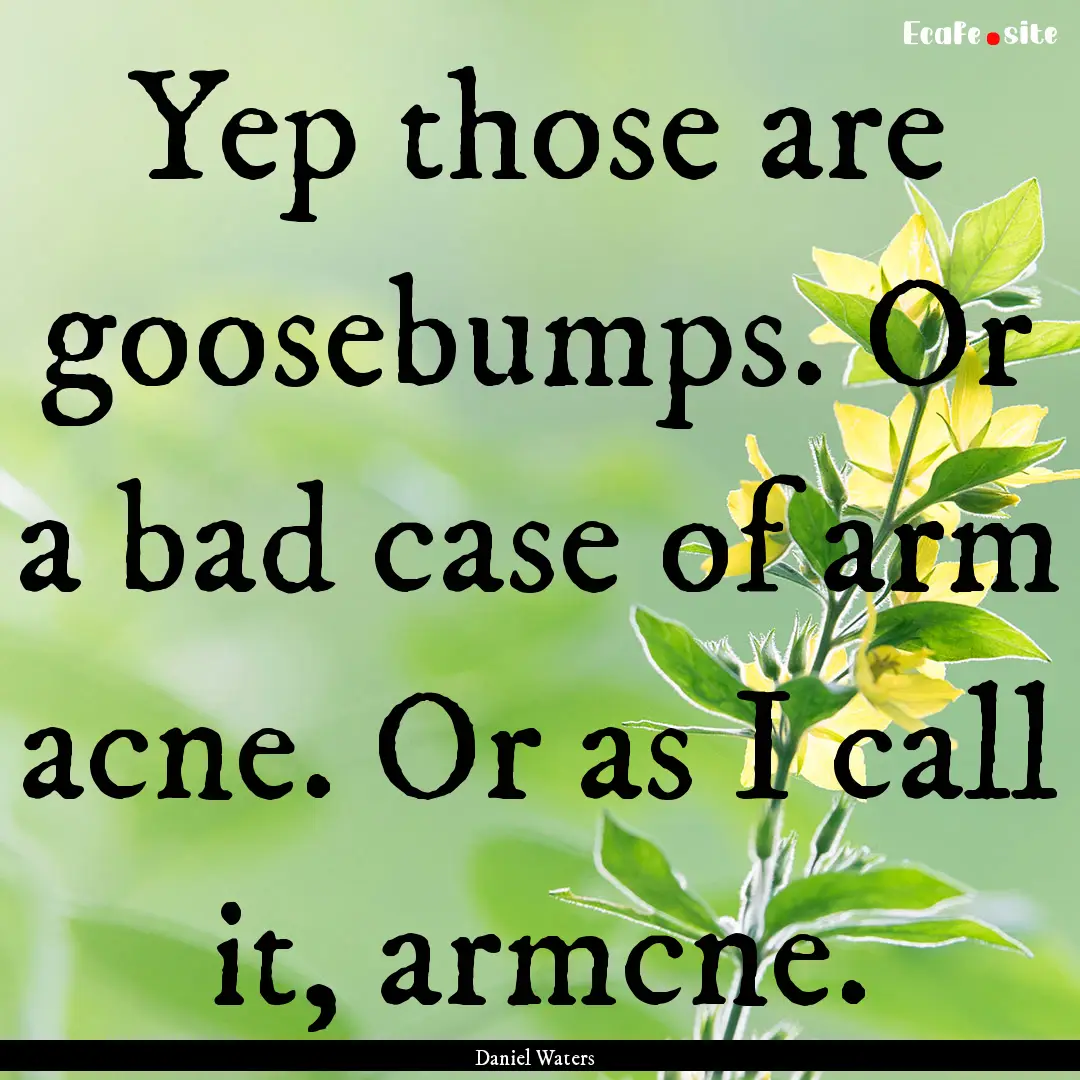 Yep those are goosebumps. Or a bad case of.... : Quote by Daniel Waters